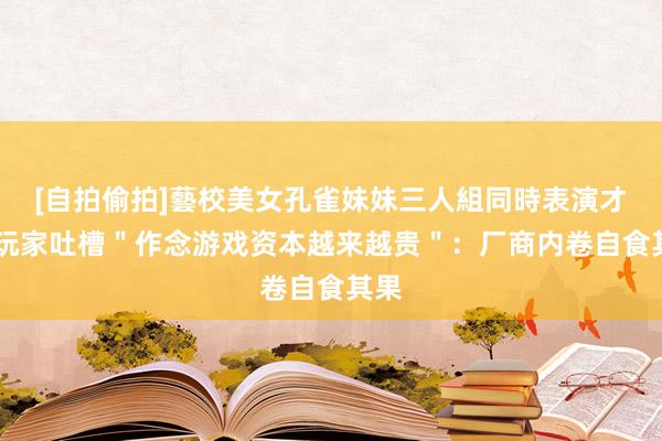 [自拍偷拍]藝校美女孔雀妹妹三人組同時表演才藝 玩家吐槽＂作念游戏资本越来越贵＂：厂商内卷自食其果