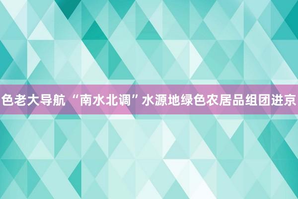 色老大导航 “南水北调”水源地绿色农居品组团进京