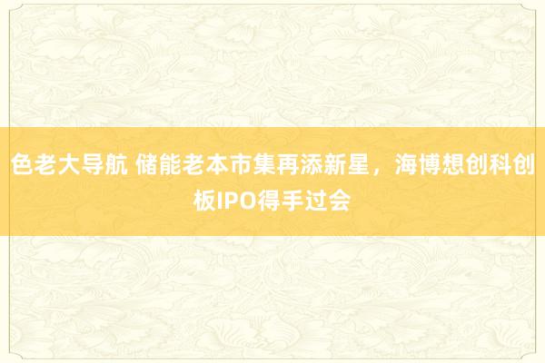 色老大导航 储能老本市集再添新星，海博想创科创板IPO得手过会