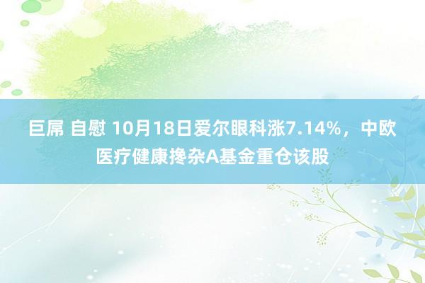 巨屌 自慰 10月18日爱尔眼科涨7.14%，中欧医疗健康搀杂A基金重仓该股