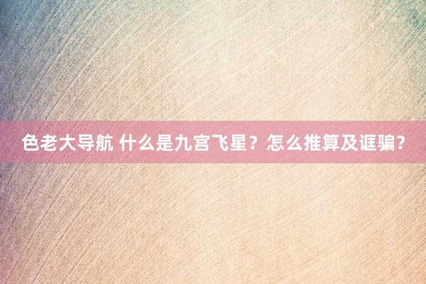 色老大导航 什么是九宫飞星？怎么推算及诓骗？