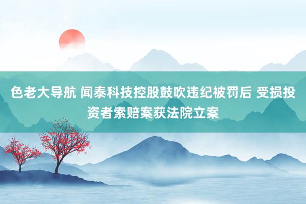 色老大导航 闻泰科技控股鼓吹违纪被罚后 受损投资者索赔案获法院立案