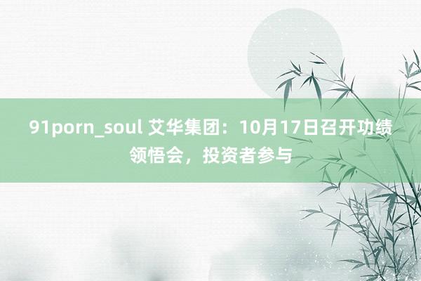 91porn_soul 艾华集团：10月17日召开功绩领悟会，投资者参与