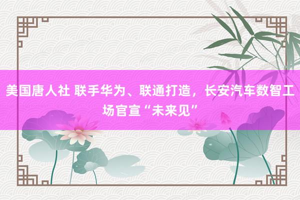 美国唐人社 联手华为、联通打造，长安汽车数智工场官宣“未来见”