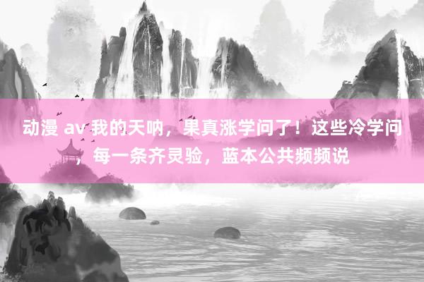 动漫 av 我的天呐，果真涨学问了！这些冷学问，每一条齐灵验，蓝本公共频频说