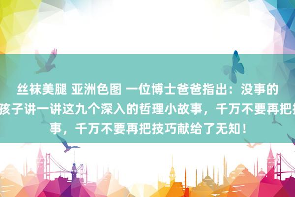 丝袜美腿 亚洲色图 一位博士爸爸指出：没事的时候，一定要给孩子讲一讲这九个深入的哲理小故事，千万不要再把技巧献给了无知！