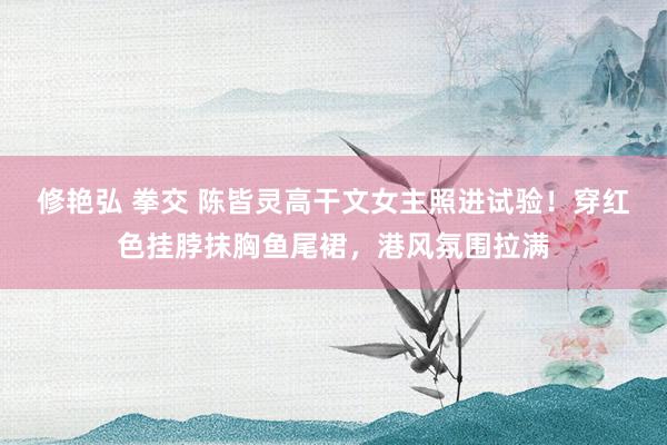 修艳弘 拳交 陈皆灵高干文女主照进试验！穿红色挂脖抹胸鱼尾裙，港风氛围拉满