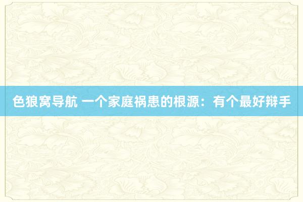 色狼窝导航 一个家庭祸患的根源：有个最好辩手