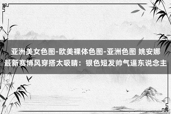 亚洲美女色图-欧美裸体色图-亚洲色图 姚安娜最新赛博风穿搭太吸睛：银色短发帅气逼东说念主