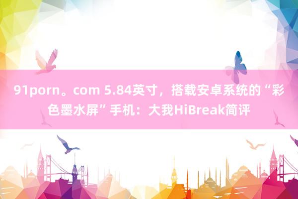 91porn。com 5.84英寸，搭载安卓系统的“彩色墨水屏”手机：大我HiBreak简评