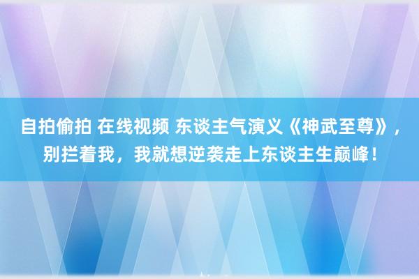 自拍偷拍 在线视频 东谈主气演义《神武至尊》，别拦着我，我就想逆袭走上东谈主生巅峰！