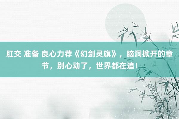 肛交 准备 良心力荐《幻剑灵旗》，脑洞掀开的章节，别心动了，世界都在追！