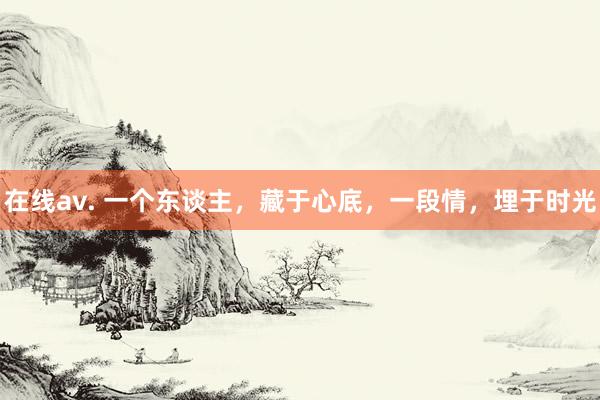 在线av. 一个东谈主，藏于心底，一段情，埋于时光