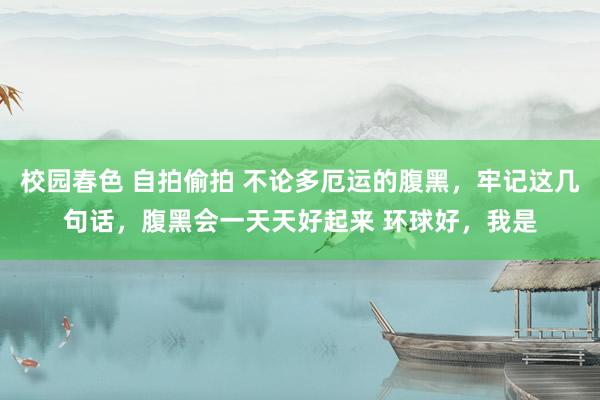 校园春色 自拍偷拍 不论多厄运的腹黑,牢记这几句话,腹黑会一天天好起来 环球好,我是