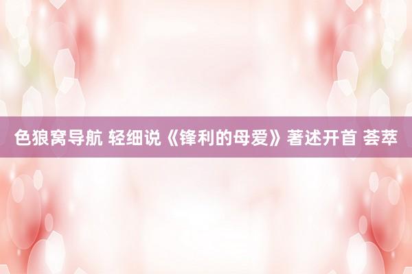 色狼窝导航 轻细说《锋利的母爱》著述开首 荟萃