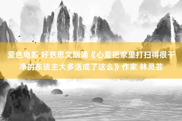 爱色电影 好意思文朗诵《心爱把家里打扫得很干净的东谈主大多活成了这么》作家 林灵芸