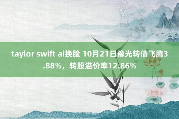 taylor swift ai换脸 10月21日豫光转债飞腾3.88%，转股溢价率12.86%