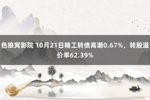 色狼窝影院 10月21日精工转债高潮0.67%，转股溢价率62.39%