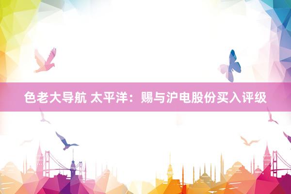 色老大导航 太平洋：赐与沪电股份买入评级