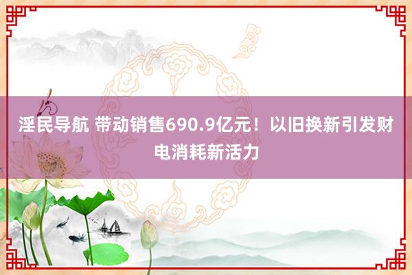 淫民导航 带动销售690.9亿元！以旧换新引发财电消耗新活力
