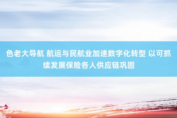 色老大导航 航运与民航业加速数字化转型 以可抓续发展保险各人供应链巩固