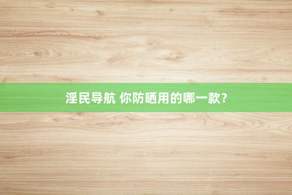 淫民导航 你防晒用的哪一款？