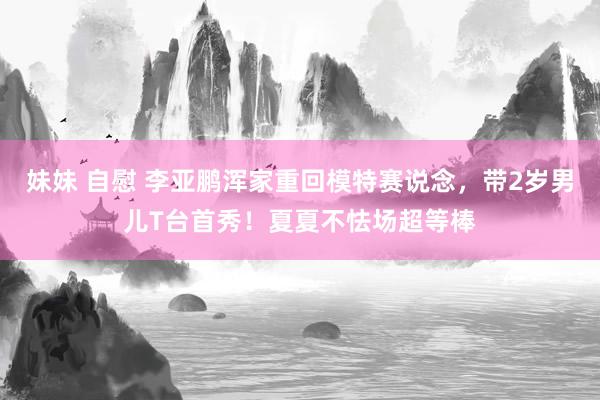 妹妹 自慰 李亚鹏浑家重回模特赛说念，带2岁男儿T台首秀！夏夏不怯场超等棒