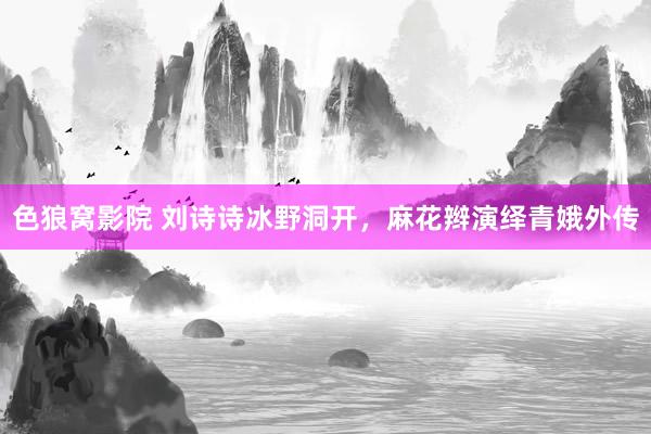 色狼窝影院 刘诗诗冰野洞开，麻花辫演绎青娥外传