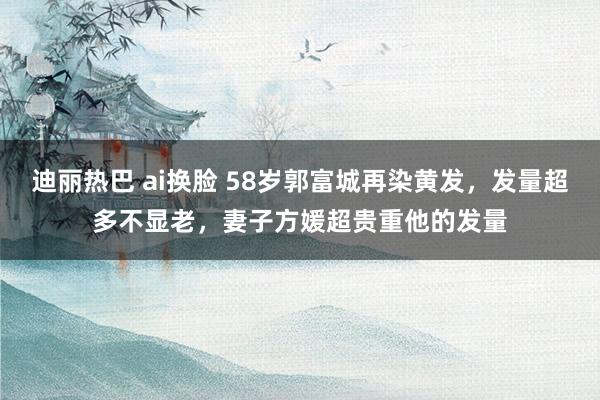 迪丽热巴 ai换脸 58岁郭富城再染黄发，发量超多不显老，妻子方媛超贵重他的发量