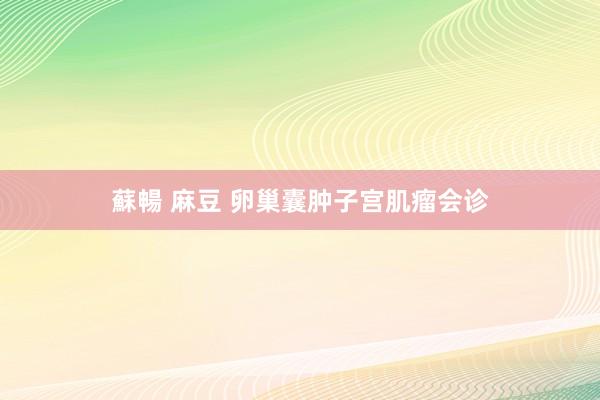 蘇暢 麻豆 卵巢囊肿子宫肌瘤会诊