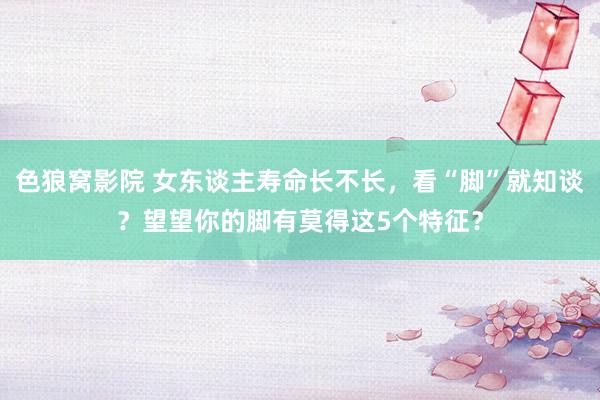 色狼窝影院 女东谈主寿命长不长，看“脚”就知谈？望望你的脚有莫得这5个特征？