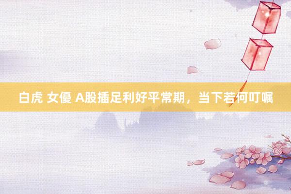 白虎 女優 A股插足利好平常期，当下若何叮嘱