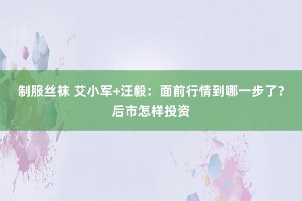 制服丝袜 艾小军+汪毅：面前行情到哪一步了？后市怎样投资
