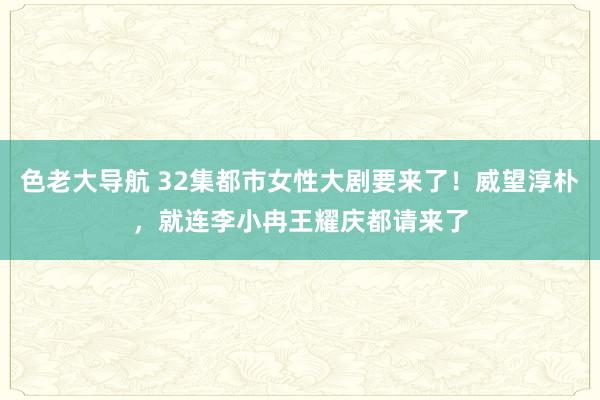 色老大导航 32集都市女性大剧要来了！威望淳朴，就连李小冉王耀庆都请来了