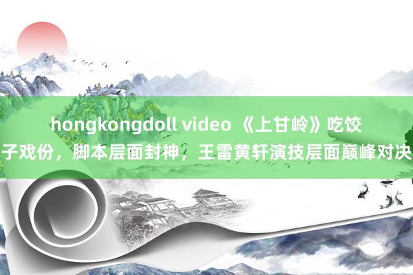 hongkongdoll video 《上甘岭》吃饺子戏份，脚本层面封神，王雷黄轩演技层面巅峰对决