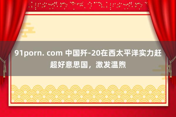 91porn. com 中国歼-20在西太平洋实力赶超好意思国，激发温煦