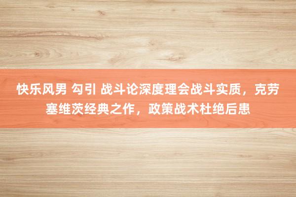 快乐风男 勾引 战斗论深度理会战斗实质，克劳塞维茨经典之作，政策战术杜绝后患