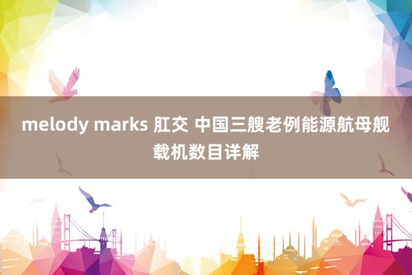 melody marks 肛交 中国三艘老例能源航母舰载机数目详解