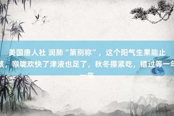 美国唐人社 润肺“第别称”，这个阳气生果能止咳，喉咙欢快了津液也足了，秋冬攥紧吃，错过等一年
