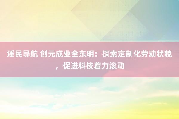 淫民导航 创元成业全东明：探索定制化劳动状貌，促进科技着力滚动