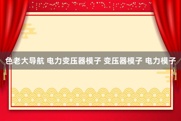 色老大导航 电力变压器模子 变压器模子 电力模子