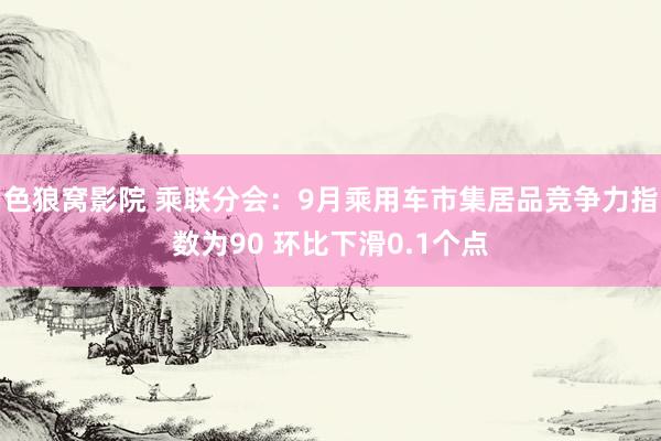 色狼窝影院 乘联分会：9月乘用车市集居品竞争力指数为90 环比下滑0.1个点