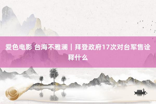 爱色电影 台海不雅澜｜拜登政府17次对台军售诠释什么