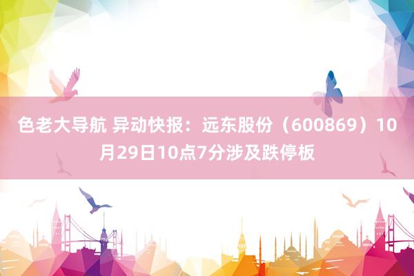 色老大导航 异动快报：远东股份（600869）10月29日10点7分涉及跌停板