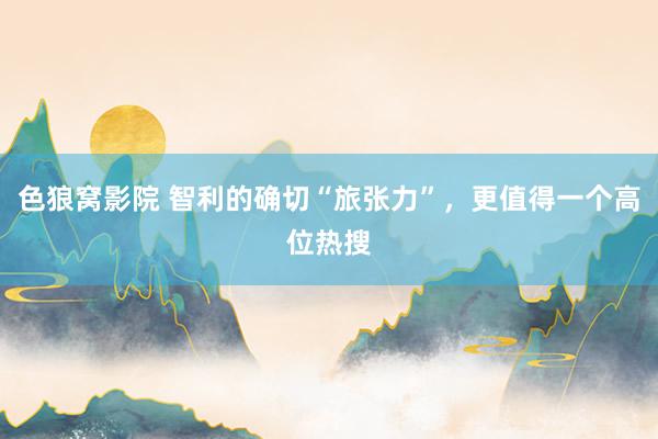 色狼窝影院 智利的确切“旅张力”，更值得一个高位热搜