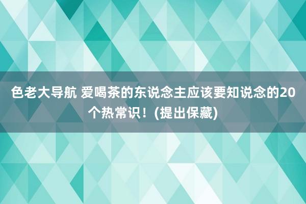 色老大导航 爱喝茶的东说念主应该要知说念的20个热常识!(提出保藏)