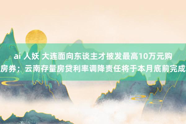 ai 人妖 大连面向东谈主才披发最高10万元购房券；云南存量房贷利率调降责任将于本月底前完成