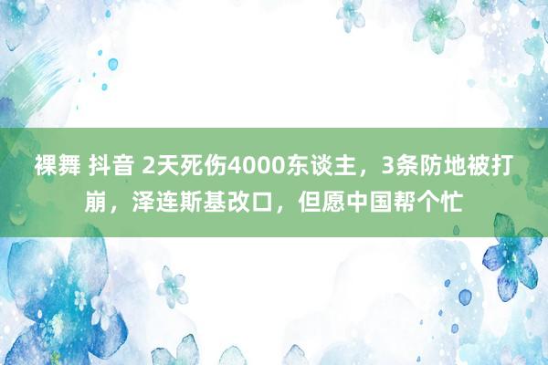 裸舞 抖音 2天死伤4000东谈主，3条防地被打崩，泽连斯基改口，但愿中国帮个忙