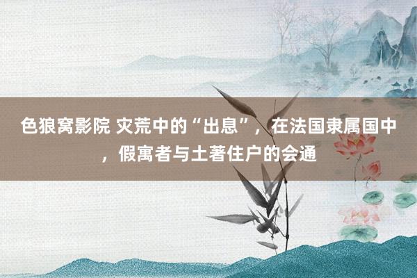 色狼窝影院 灾荒中的“出息”，在法国隶属国中，假寓者与土著住户的会通