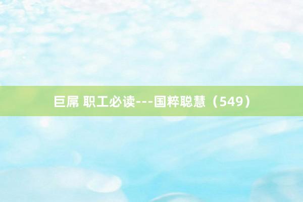 巨屌 职工必读---国粹聪慧（549）